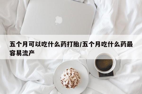 打胎药私人联系方式微信五个月可以吃什么药打胎/五个月吃什么药最容易流产