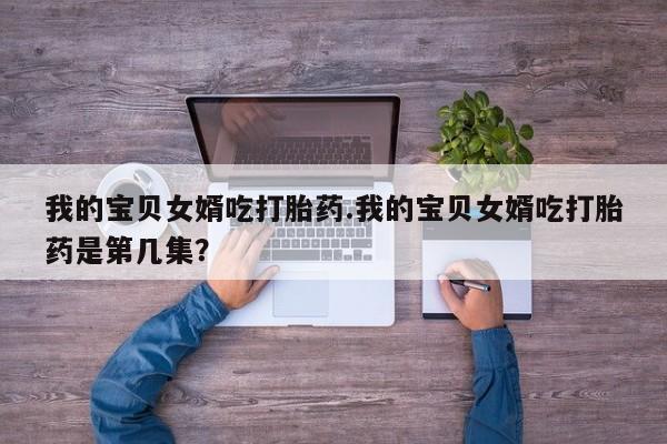 打胎药私人联系方式微信我的宝贝女婿吃打胎药.我的宝贝女婿吃打胎药是第几集？