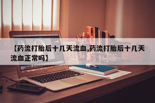 打胎药私人联系方式微信【药流打胎后十几天流血,药流打胎后十几天流血正常吗】