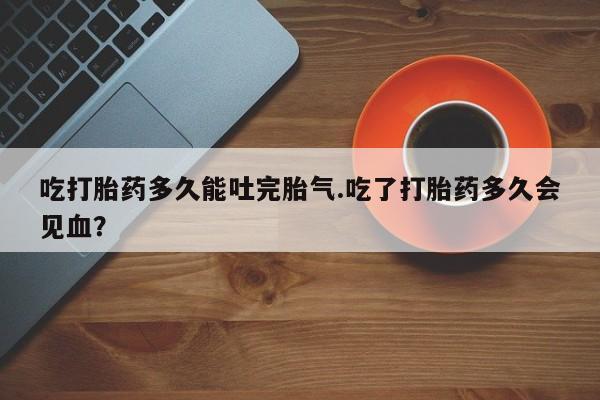 打胎药私人联系方式微信吃打胎药多久能吐完胎气.吃了打胎药多久会见血？