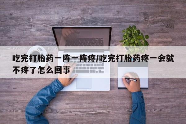 打胎药私人联系方式微信吃完打胎药一阵一阵疼/吃完打胎药疼一会就不疼了怎么回事