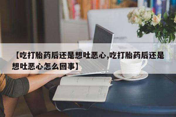 打胎药私人联系方式微信【吃打胎药后还是想吐恶心,吃打胎药后还是想吐恶心怎么回事】