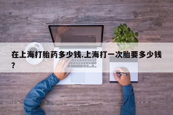 打胎药私人联系方式微信在上海打胎药多少钱.上海打一次胎要多少钱?