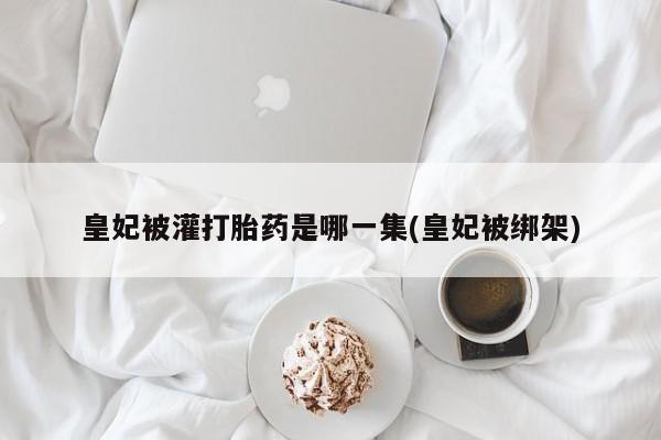 打胎药私人联系方式微信皇妃被灌打胎药是哪一集(皇妃被绑架)