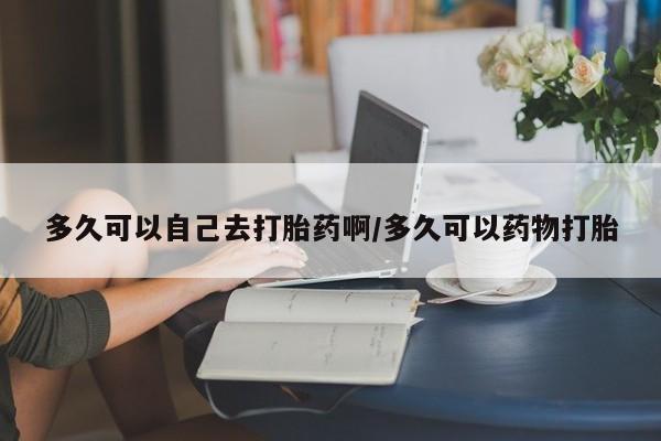 打胎药私人联系方式微信多久可以自己去打胎药啊/多久可以药物打胎