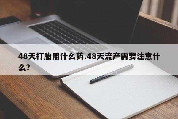 打胎药私人联系方式微信48天打胎用什么药.48天流产需要注意什么？
