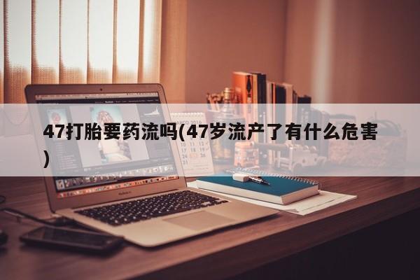 打胎药私人联系方式微信47打胎要药流吗(47岁流产了有什么危害)