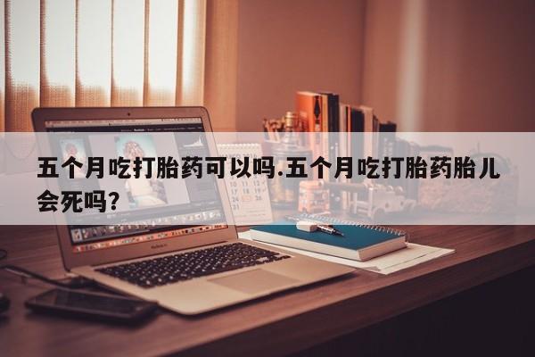 打胎药私人联系方式微信五个月吃打胎药可以吗.五个月吃打胎药胎儿会死吗？
