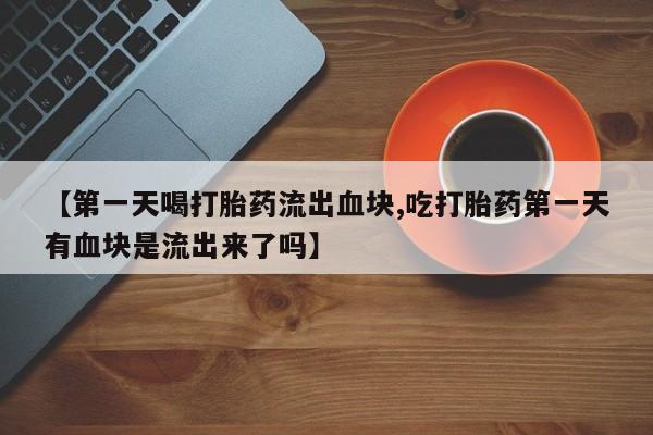打胎药私人联系方式微信【第一天喝打胎药流出血块,吃打胎药第一天有血块是流出来了吗】