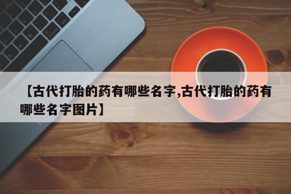 打胎药私人联系方式微信【古代打胎的药有哪些名字,古代打胎的药有哪些名字图片】