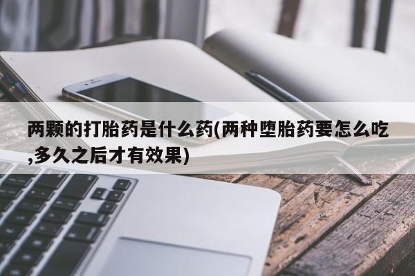 打胎药私人联系方式微信两颗的打胎药是什么药(两种堕胎药要怎么吃,多久之后才有效果)