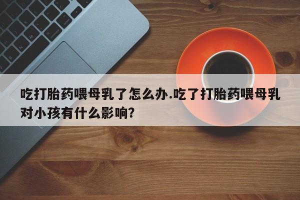 打胎药私人联系方式微信吃打胎药喂母乳了怎么办.吃了打胎药喂母乳对小孩有什么影响？