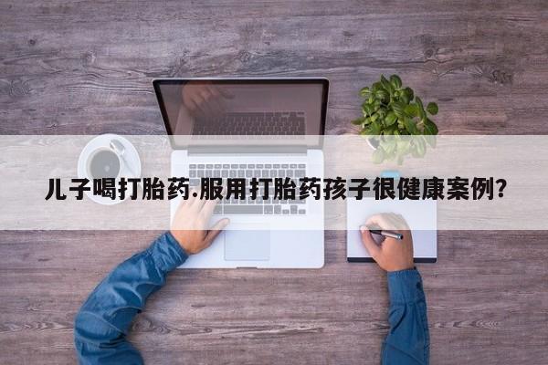 打胎药私人联系方式微信儿子喝打胎药.服用打胎药孩子很健康案例？