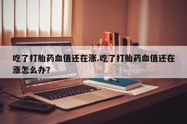 打胎药私人联系方式微信吃了打胎药血值还在涨.吃了打胎药血值还在涨怎么办？
