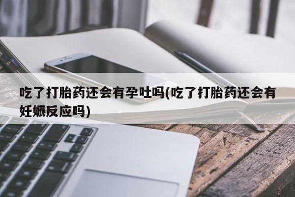 打胎药私人联系方式微信吃了打胎药还会有孕吐吗(吃了打胎药还会有妊娠反应吗)