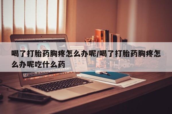 打胎药私人联系方式微信喝了打胎药胸疼怎么办呢/喝了打胎药胸疼怎么办呢吃什么药