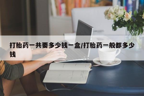 打胎药私人联系方式微信打胎药一共要多少钱一盒/打胎药一般都多少钱