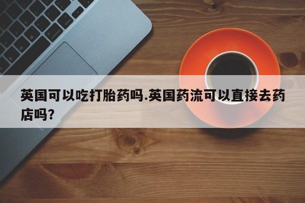 打胎药私人联系方式微信英国可以吃打胎药吗.英国药流可以直接去药店吗?