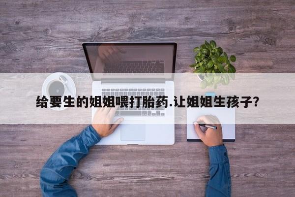 打胎药私人联系方式微信给要生的姐姐喂打胎药.让姐姐生孩子？