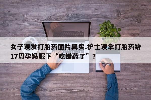 打胎药私人联系方式微信女子误发打胎药图片真实.护士误拿打胎药给17周孕妈服下“吃错药了”？