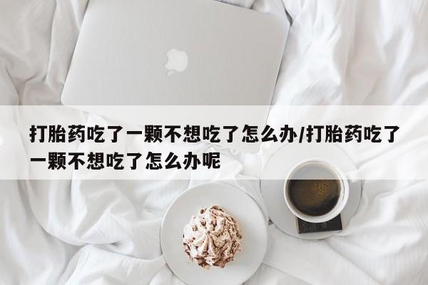 打胎药私人联系方式微信打胎药吃了一颗不想吃了怎么办/打胎药吃了一颗不想吃了怎么办呢