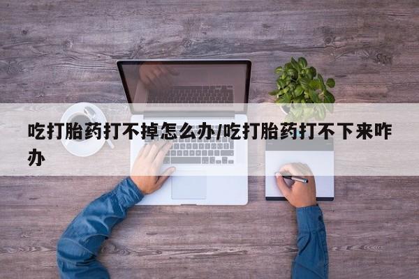 打胎药私人联系方式微信吃打胎药打不掉怎么办/吃打胎药打不下来咋办
