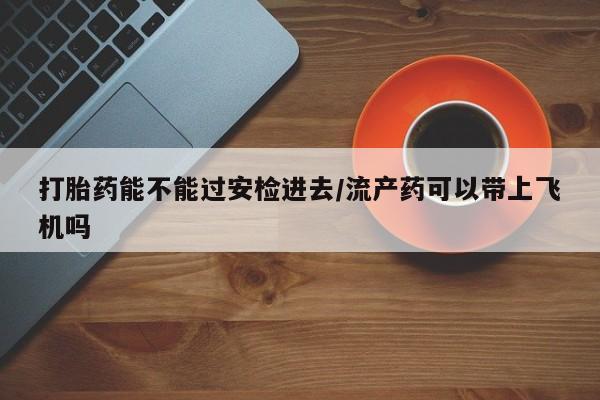 打胎药私人联系方式微信打胎药能不能过安检进去/流产药可以带上飞机吗