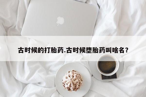 打胎药私人联系方式微信古时候的打胎药.古时候堕胎药叫啥名?