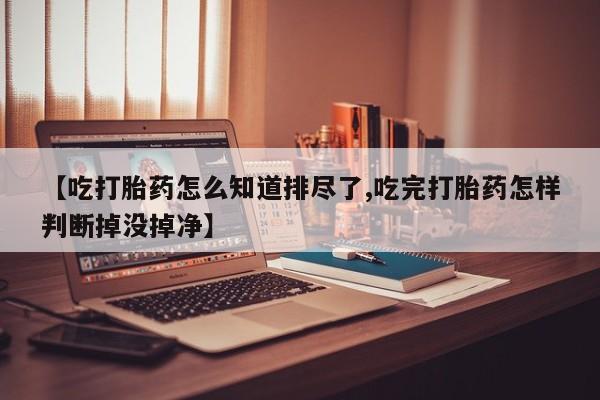 打胎药私人联系方式微信【吃打胎药怎么知道排尽了,吃完打胎药怎样判断掉没掉净】