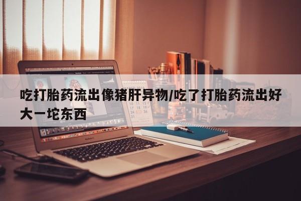 打胎药私人联系方式微信吃打胎药流出像猪肝异物/吃了打胎药流出好大一坨东西