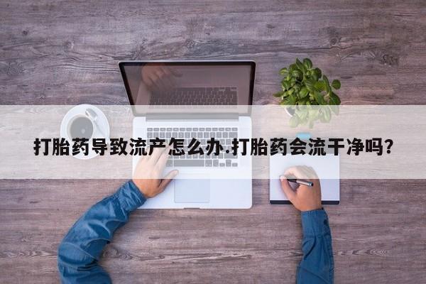 打胎药私人联系方式微信打胎药导致流产怎么办.打胎药会流干净吗？
