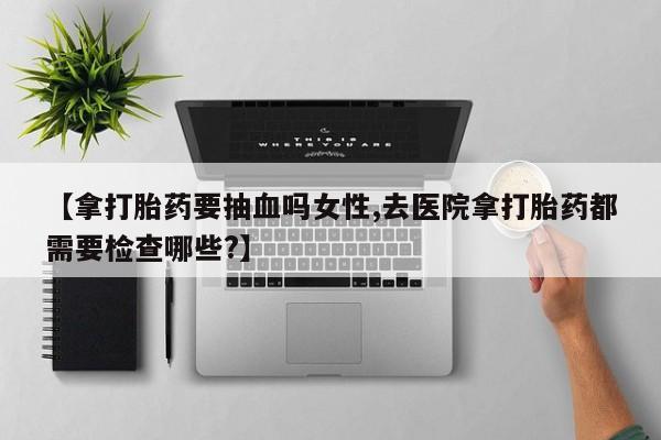 打胎药私人联系方式微信【拿打胎药要抽血吗女性,去医院拿打胎药都需要检查哪些?】