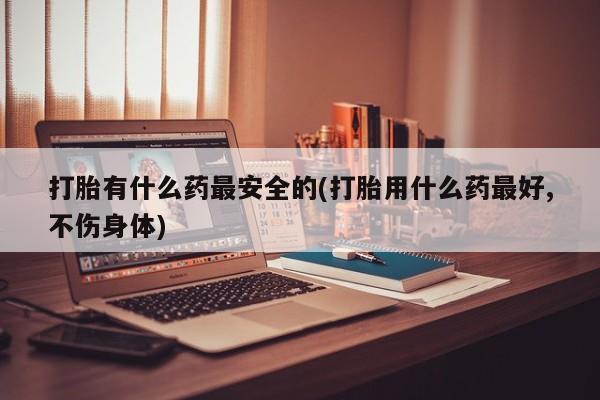 打胎药私人联系方式微信打胎有什么药最安全的(打胎用什么药最好,不伤身体)
