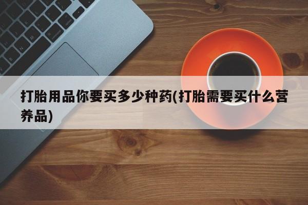 打胎药私人联系方式微信打胎用品你要买多少种药(打胎需要买什么营养品)