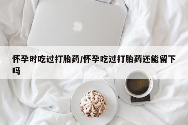 打胎药私人联系方式微信怀孕时吃过打胎药/怀孕吃过打胎药还能留下吗