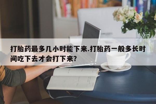 打胎药私人联系方式微信打胎药最多几小时能下来.打胎药一般多长时间吃下去才会打下来？