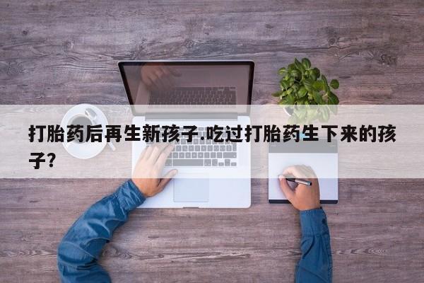 打胎药私人联系方式微信打胎药后再生新孩子.吃过打胎药生下来的孩子？