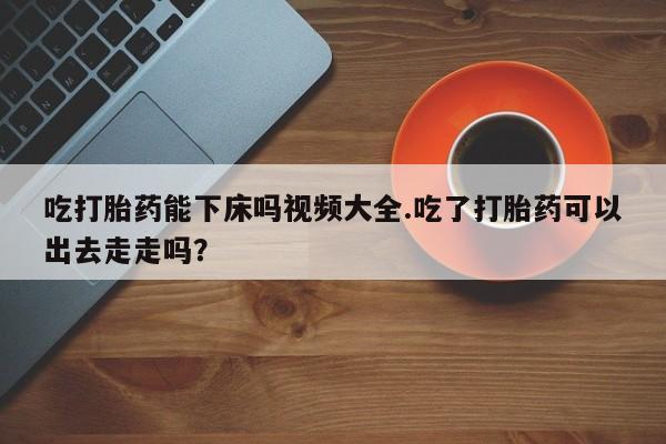 打胎药私人联系方式微信吃打胎药能下床吗视频大全.吃了打胎药可以出去走走吗？