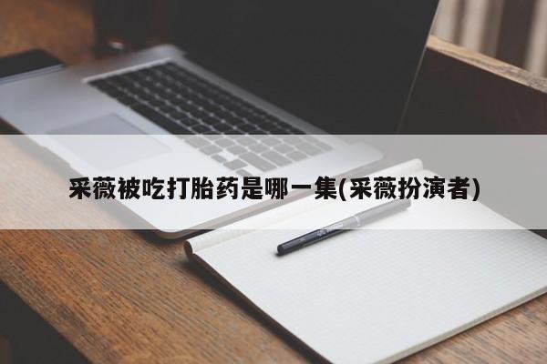 打胎药私人联系方式微信采薇被吃打胎药是哪一集(采薇扮演者)