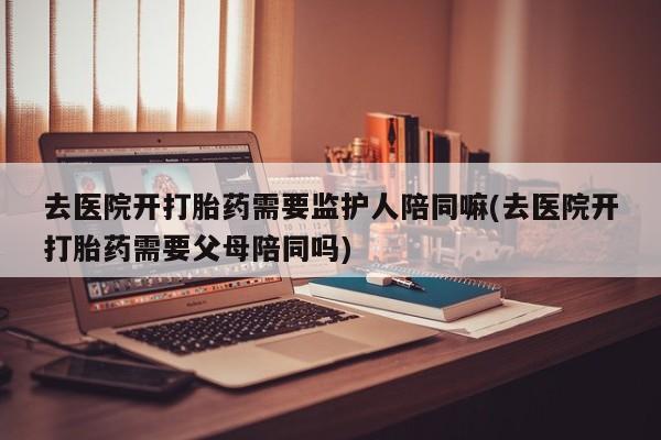 打胎药私人联系方式微信去医院开打胎药需要监护人陪同嘛(去医院开打胎药需要父母陪同吗)