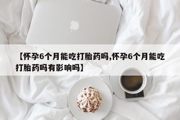 打胎药私人联系方式微信【怀孕6个月能吃打胎药吗,怀孕6个月能吃打胎药吗有影响吗】