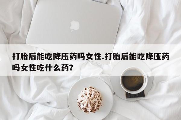 打胎药私人联系方式微信打胎后能吃降压药吗女性.打胎后能吃降压药吗女性吃什么药？
