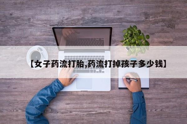 打胎药私人联系方式微信【女子药流打胎,药流打掉孩子多少钱】