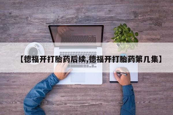 打胎药私人联系方式微信【德福开打胎药后续,德福开打胎药第几集】