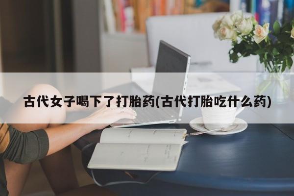 打胎药私人联系方式微信古代女子喝下了打胎药(古代打胎吃什么药)