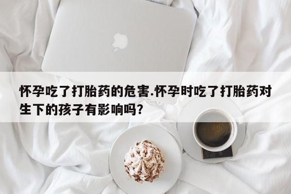 打胎药私人联系方式微信怀孕吃了打胎药的危害.怀孕时吃了打胎药对生下的孩子有影响吗？
