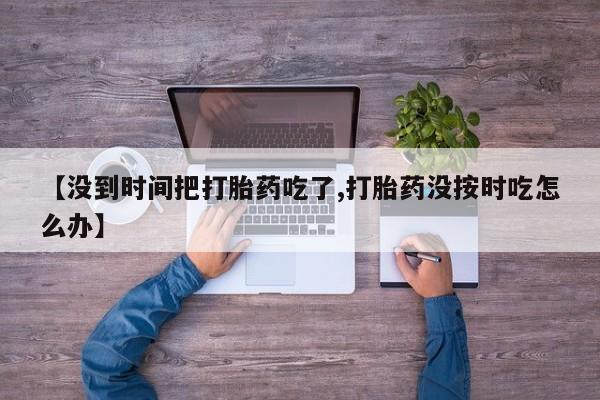 打胎药私人联系方式微信【没到时间把打胎药吃了,打胎药没按时吃怎么办】