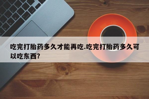 打胎药私人联系方式微信吃完打胎药多久才能再吃.吃完打胎药多久可以吃东西？