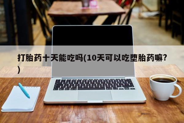 打胎药私人联系方式微信打胎药十天能吃吗(10天可以吃堕胎药嘛?)