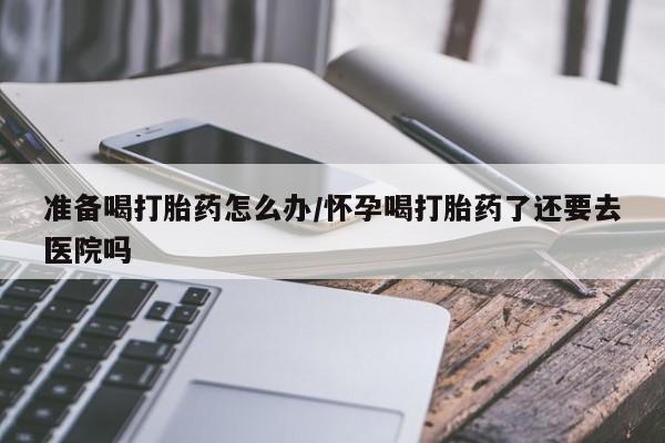 打胎药私人联系方式微信准备喝打胎药怎么办/怀孕喝打胎药了还要去医院吗